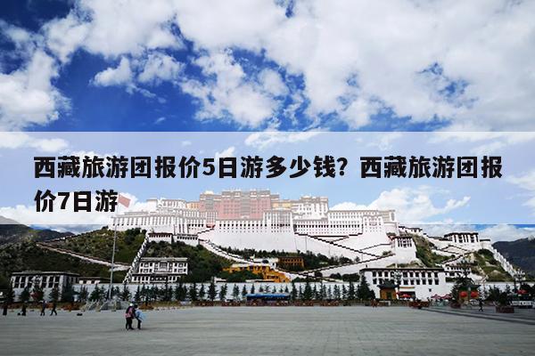 西藏旅游团报价5日游多少钱？西藏旅游团报价7日游