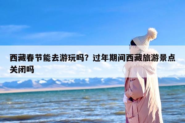 西藏春节能去游玩吗？过年期间西藏旅游景点关闭吗