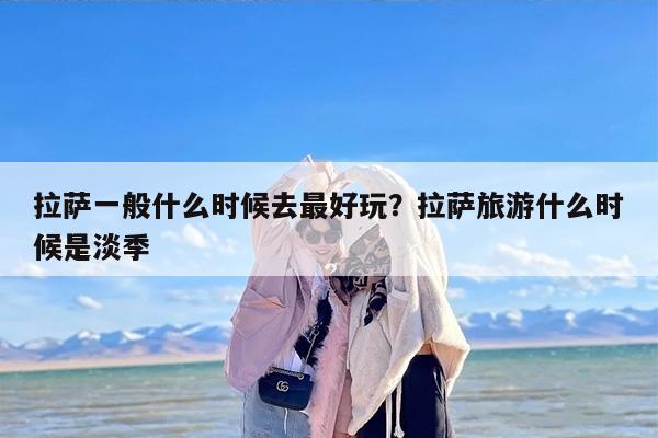 拉萨一般什么时候去最好玩？拉萨旅游什么时候是淡季
