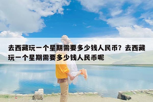 去西藏玩一个星期需要多少钱人民币？去西藏玩一个星期需要多少钱人民币呢