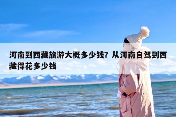 河南到西藏旅游大概多少钱？从河南自驾到西藏得花多少钱