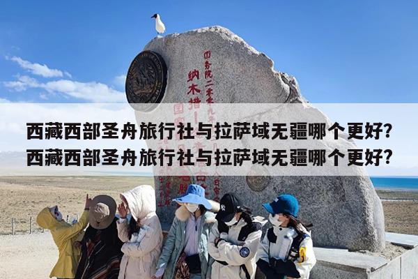 西藏西部圣舟旅行社与拉萨域无疆哪个更好？西藏西部圣舟旅行社与拉萨域无疆哪个更好?