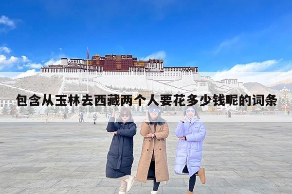 包含从玉林去西藏两个人要花多少钱呢的词条