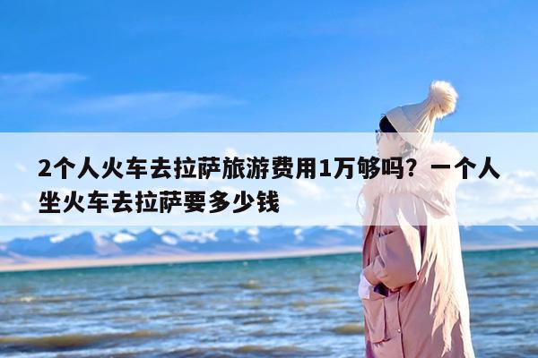 2个人火车去拉萨旅游费用1万够吗？一个人坐火车去拉萨要多少钱