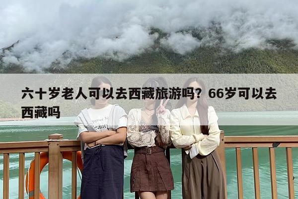 六十岁老人可以去西藏旅游吗？66岁可以去西藏吗