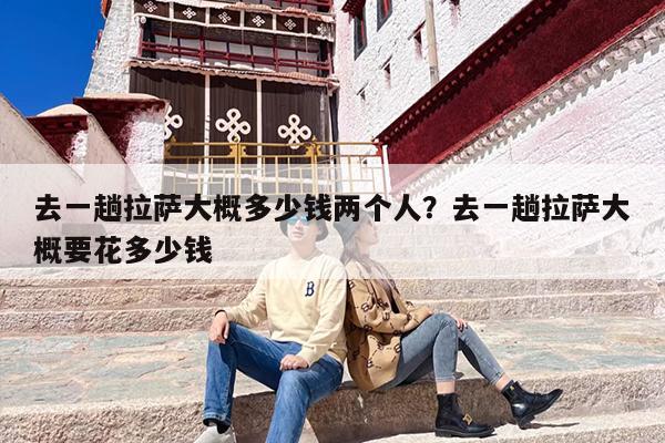 去一趟拉萨大概多少钱两个人？去一趟拉萨大概要花多少钱