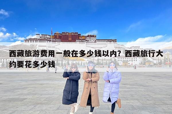 西藏旅游费用一般在多少钱以内？西藏旅行大约要花多少钱