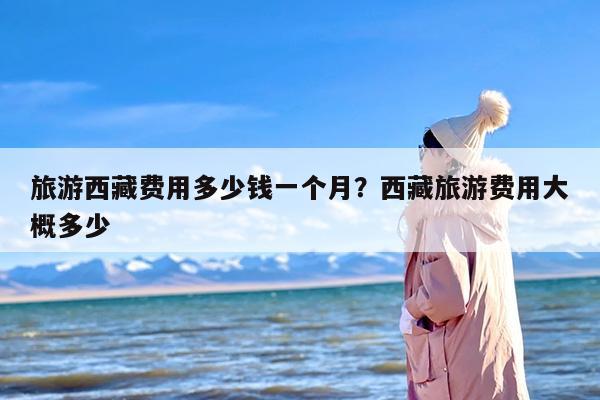 旅游西藏费用多少钱一个月？西藏旅游费用大概多少