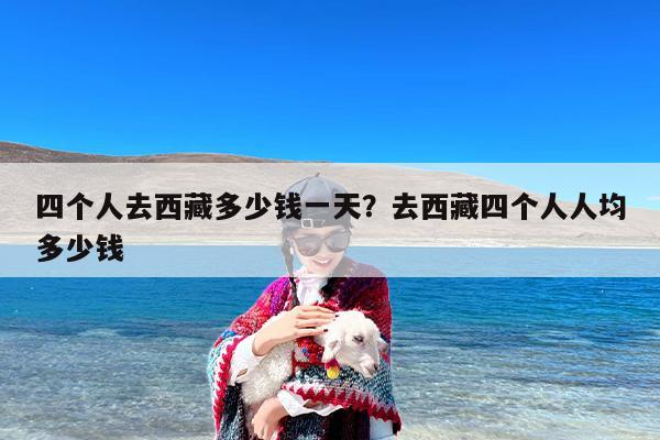 四个人去西藏多少钱一天？去西藏四个人人均多少钱