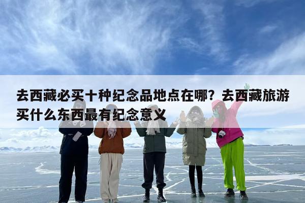去西藏必买十种纪念品地点在哪？去西藏旅游买什么东西最有纪念意义