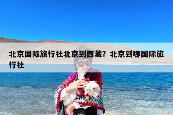 北京国际旅行社北京到西藏？北京到哪国际旅行社