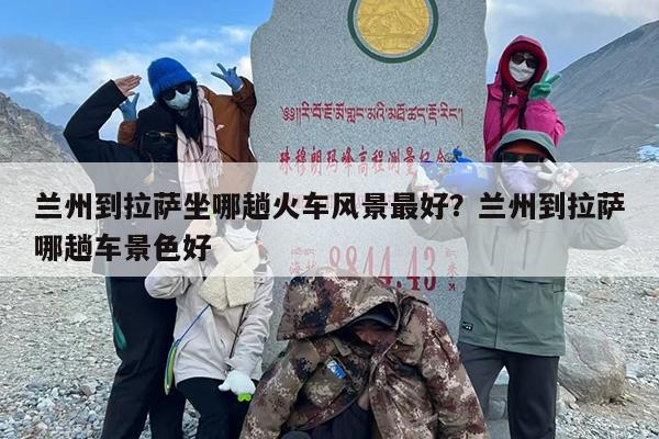 兰州到拉萨坐哪趟火车风景最好？兰州到拉萨哪趟车景色好