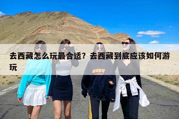 去西藏怎么玩最合适？去西藏到底应该如何游玩