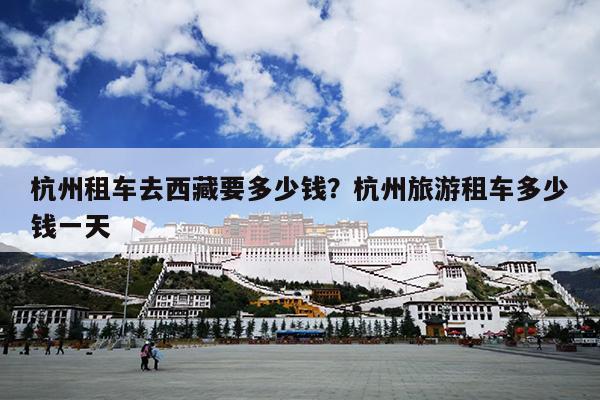 杭州租车去西藏要多少钱？杭州旅游租车多少钱一天
