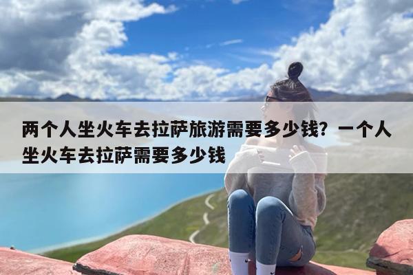 两个人坐火车去拉萨旅游需要多少钱？一个人坐火车去拉萨需要多少钱