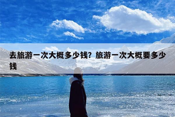 去旅游一次大概多少钱？旅游一次大概要多少钱