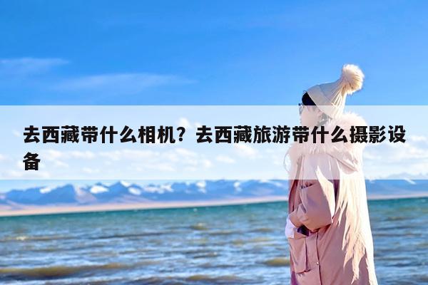 去西藏带什么相机？去西藏旅游带什么摄影设备