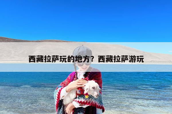 西藏拉萨玩的地方？西藏拉萨游玩