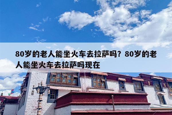 80岁的老人能坐火车去拉萨吗？80岁的老人能坐火车去拉萨吗现在