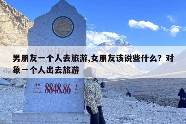 男朋友一个人去旅游,女朋友该说些什么？对象一个人出去旅游