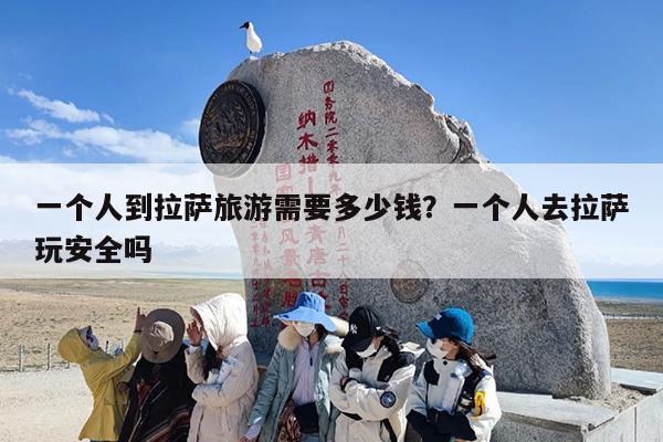 一个人到拉萨旅游需要多少钱？一个人去拉萨玩安全吗
