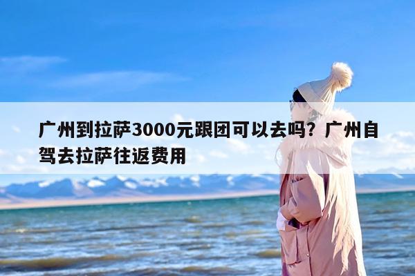 广州到拉萨3000元跟团可以去吗？广州自驾去拉萨往返费用