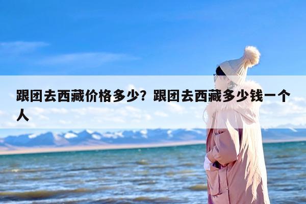 跟团去西藏价格多少？跟团去西藏多少钱一个人