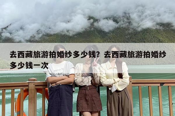 去西藏旅游拍婚纱多少钱？去西藏旅游拍婚纱多少钱一次