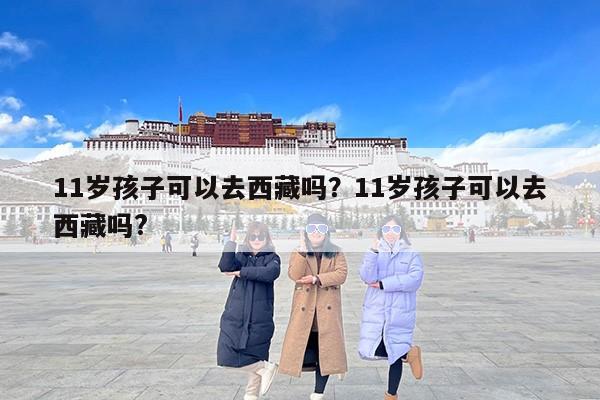11岁孩子可以去西藏吗？11岁孩子可以去西藏吗?