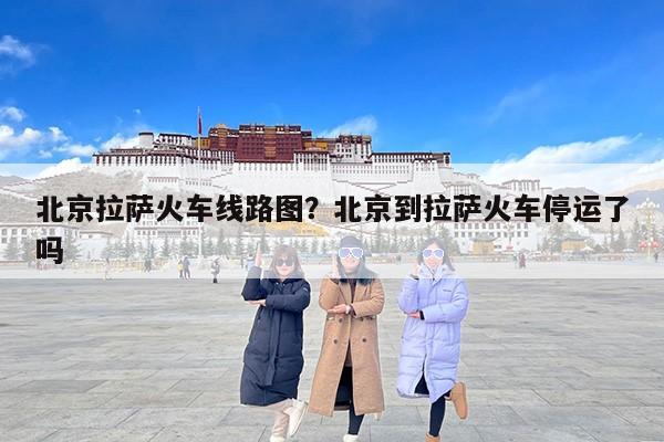 北京拉萨火车线路图？北京到拉萨火车停运了吗