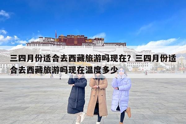 三四月份适合去西藏旅游吗现在？三四月份适合去西藏旅游吗现在温度多少
