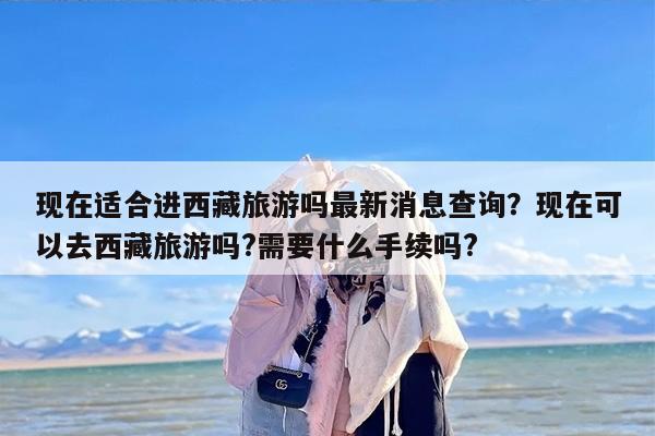 现在适合进西藏旅游吗最新消息查询？现在可以去西藏旅游吗?需要什么手续吗?