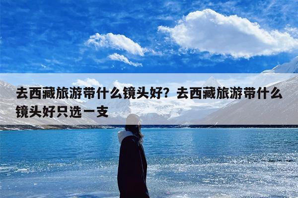 去西藏旅游带什么镜头好？去西藏旅游带什么镜头好只选一支