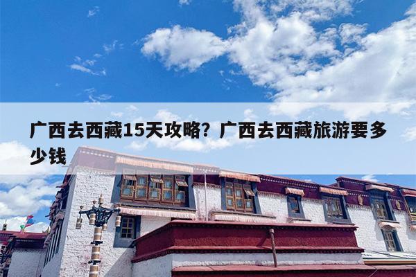 广西去西藏15天攻略？广西去西藏旅游要多少钱