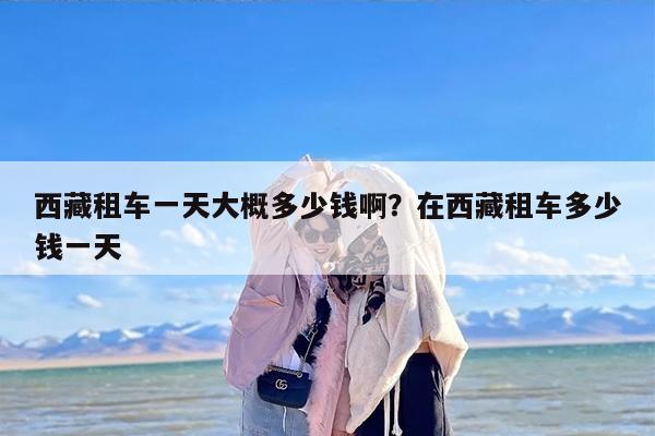 西藏租车一天大概多少钱啊？在西藏租车多少钱一天