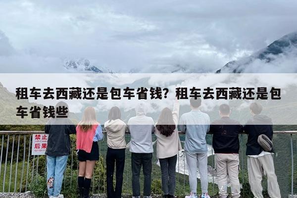 租车去西藏还是包车省钱？租车去西藏还是包车省钱些