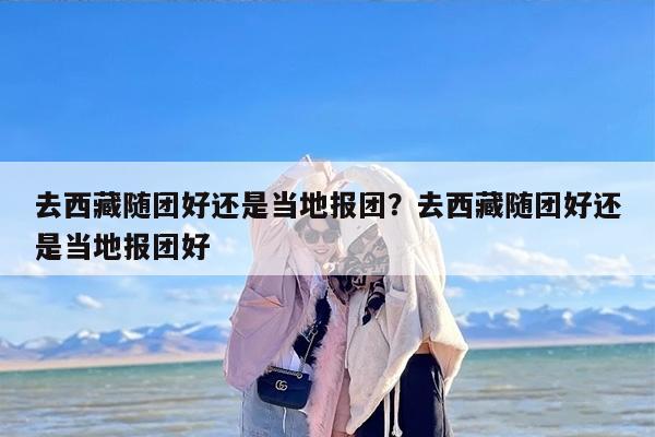 去西藏随团好还是当地报团？去西藏随团好还是当地报团好