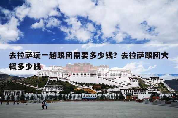 去拉萨玩一趟跟团需要多少钱？去拉萨跟团大概多少钱