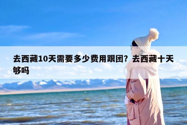 去西藏10天需要多少费用跟团？去西藏十天够吗