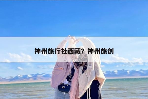 神州旅行社西藏？神州旅创