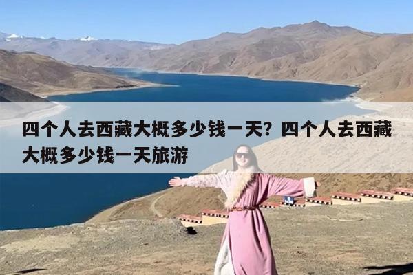 四个人去西藏大概多少钱一天？四个人去西藏大概多少钱一天旅游-第1张图片