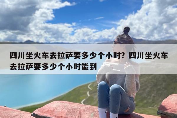 四川坐火车去拉萨要多少个小时？四川坐火车去拉萨要多少个小时能到