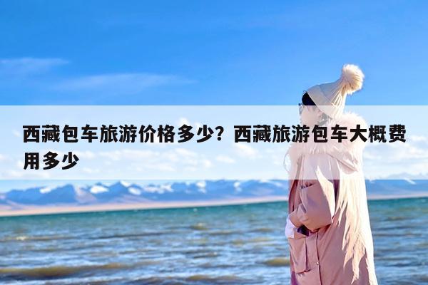 西藏包车旅游价格多少？西藏旅游包车大概费用多少