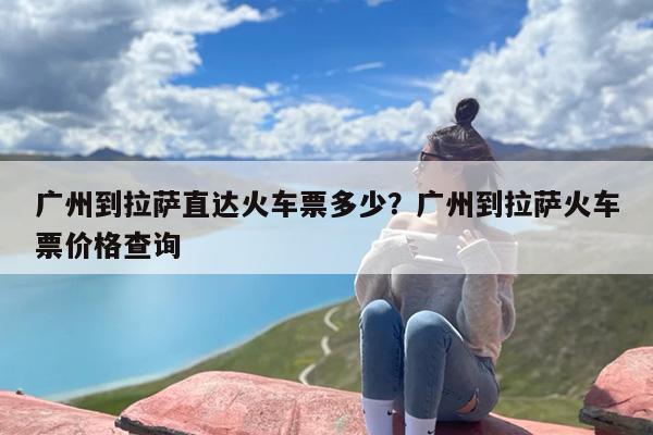广州到拉萨直达火车票多少？广州到拉萨火车票价格查询