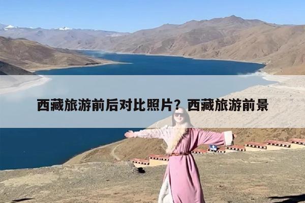 西藏旅游前后对比照片？西藏旅游前景
