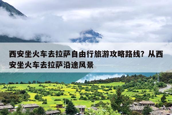 西安坐火车去拉萨自由行旅游攻略路线？从西安坐火车去拉萨沿途风景