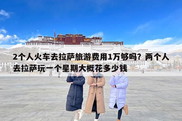 2个人火车去拉萨旅游费用1万够吗？两个人去拉萨玩一个星期大概花多少钱