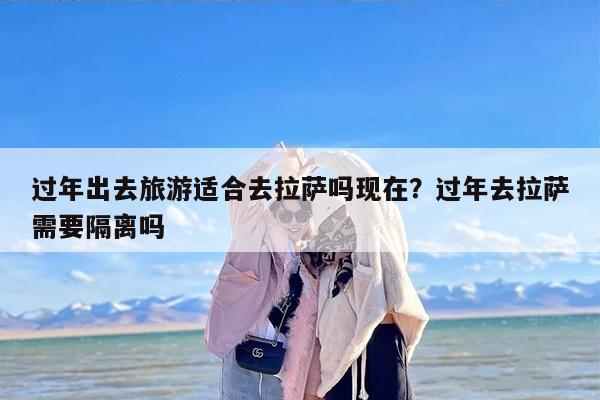 过年出去旅游适合去拉萨吗现在？过年去拉萨需要隔离吗