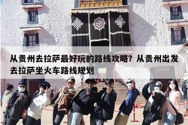 从贵州去拉萨最好玩的路线攻略？从贵州出发去拉萨坐火车路线规划