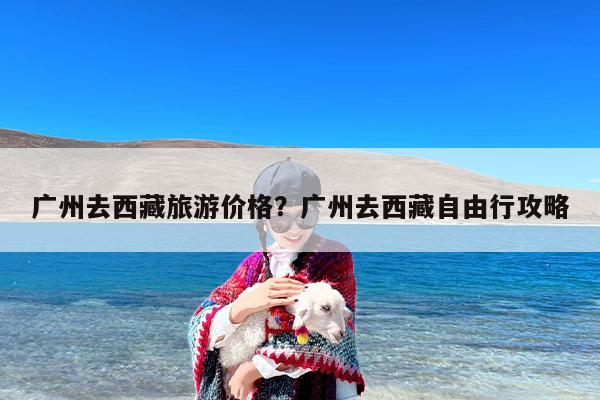 广州去西藏旅游价格？广州去西藏自由行攻略